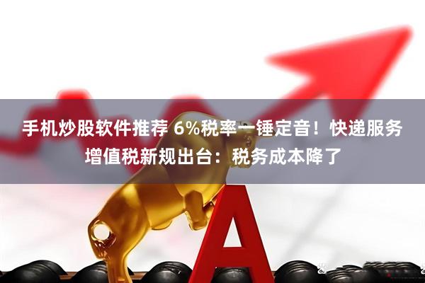 手机炒股软件推荐 6%税率一锤定音！快递服务增值税新规出台：税务成本降了