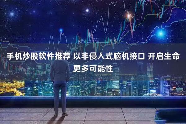 手机炒股软件推荐 以非侵入式脑机接口 开启生命更多可能性
