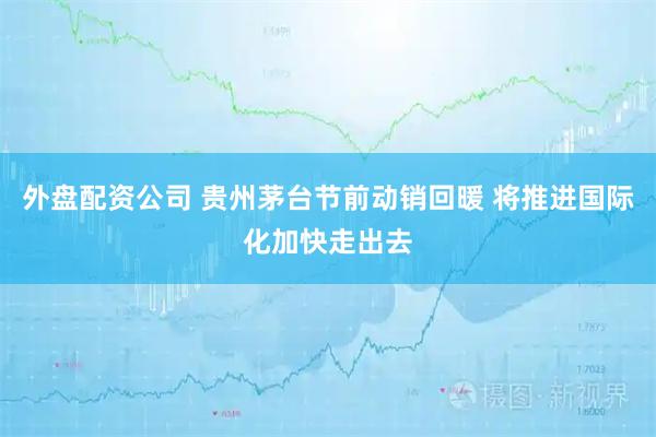 外盘配资公司 贵州茅台节前动销回暖 将推进国际化加快走出去