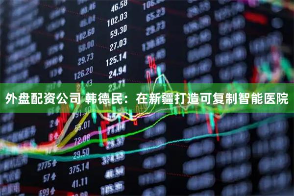 外盘配资公司 韩德民：在新疆打造可复制智能医院