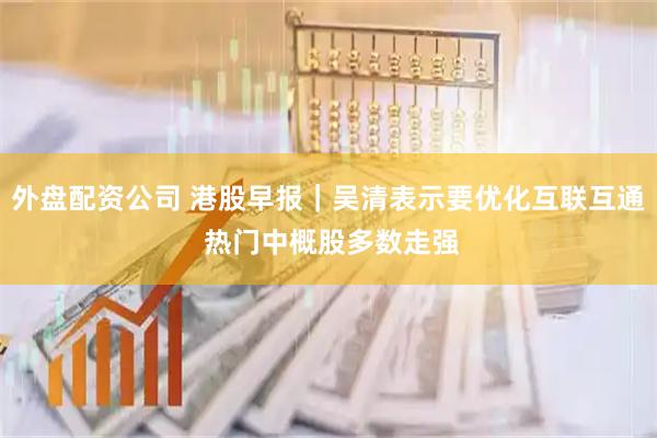 外盘配资公司 港股早报｜吴清表示要优化互联互通 热门中概股多数走强