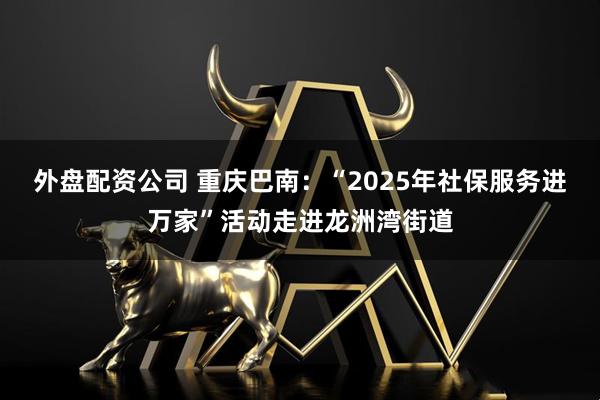 外盘配资公司 重庆巴南：“2025年社保服务进万家”活动走进龙洲湾街道