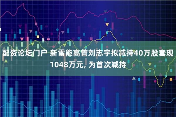 配资论坛门户 新雷能高管刘志宇拟减持40万股套现1048万元, 为首次减持