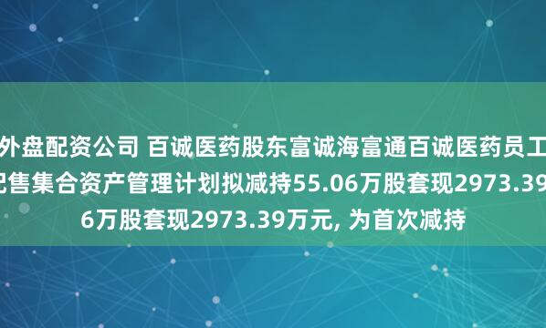 外盘配资公司 百诚医药股东富诚海富通百诚医药员工参与创业板战略配售集合资产管理计划拟减持55.06万股套现2973.39万元, 为首次减持